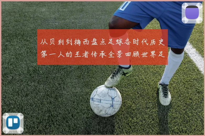 从贝利到梅西盘点足球各时代历史第一人的王者传承全景回顾世界足坛